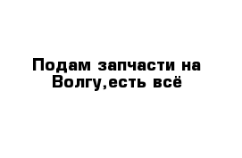 Подам запчасти на Волгу,есть всё